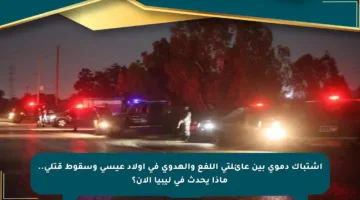 اشتباك دموي بين عائلتي اللفع والهدوي في أولاد عيسى وسقوط قتلى.. ماذا يحدث في ليبيا الآن؟